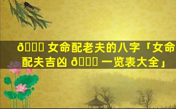 🐋 女命配老夫的八字「女命配夫吉凶 🐞 一览表大全」